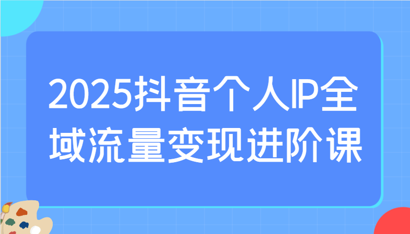 2025抖音个人IP全域流量变现进阶课：选爆品、抖音付费投流、千川投流实操及优化等-聊项目