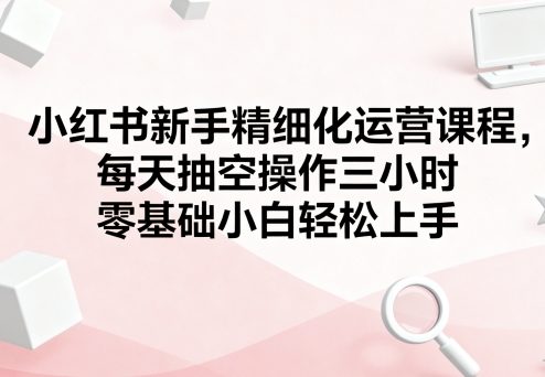 小红书新手精细化运营课程,每天抽空操作三小时,零基础小白轻松上手-聊项目