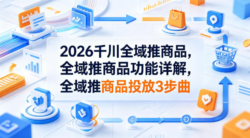 2026千川全域推商品，全域推商品功能详解，全域推商品投放3步曲-聊项目