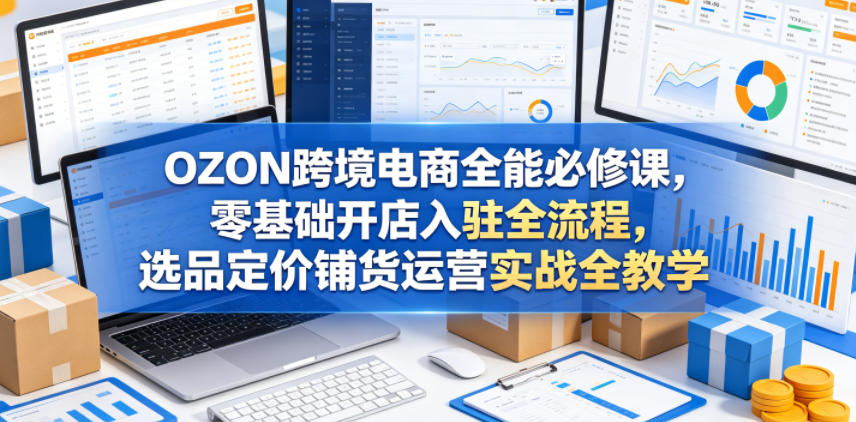 OZON跨境电商全能必修课,零基础开店入驻全流程,选品定价铺货运营实战全教学(更新0605)-聊项目